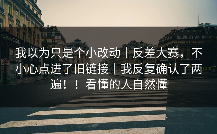 我以为只是个小改动｜反差大赛，不小心点进了旧链接｜我反复确认了两遍！！看懂的人自然懂