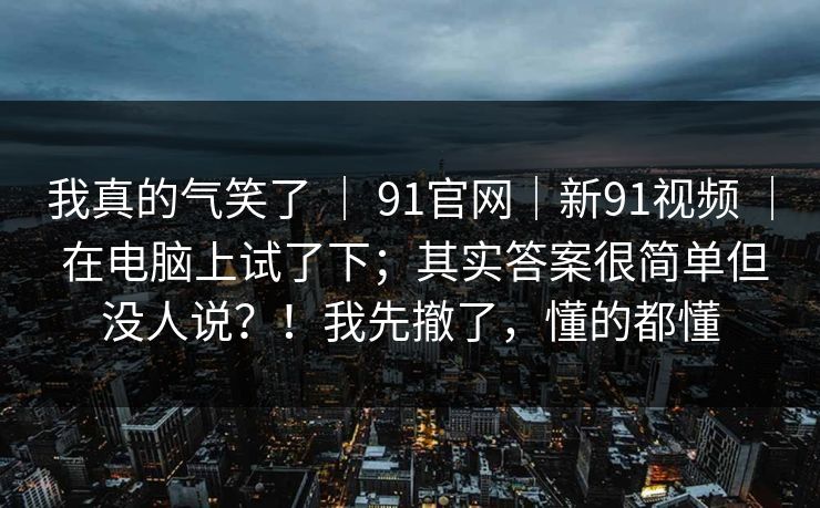 我真的气笑了 ｜ 91官网｜新91视频 ｜ 在电脑上试了下；其实答案很简单但没人说？！我先撤了，懂的都懂