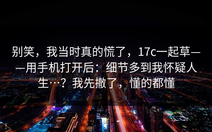别笑，我当时真的慌了，17c一起草——用手机打开后：细节多到我怀疑人生…？我先撤了，懂的都懂
