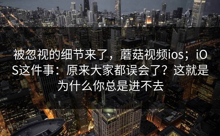 被忽视的细节来了，蘑菇视频ios；iOS这件事：原来大家都误会了？这就是为什么你总是进不去