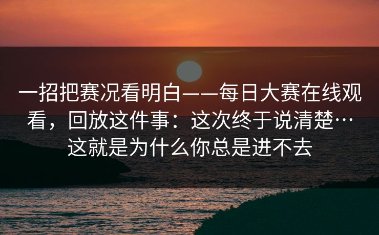 一招把赛况看明白——每日大赛在线观看，回放这件事：这次终于说清楚…这就是为什么你总是进不去
