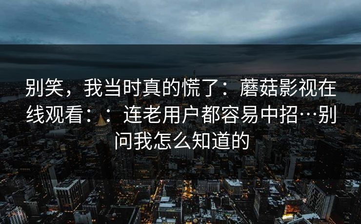 别笑,我当时真的慌了:蘑菇影视在线观看::连老用户都容易中招…别问我怎么知道的 别笑,我当时真的慌了:蘑菇影视在线观看::连老用户都容易中招…别问我怎么知道的