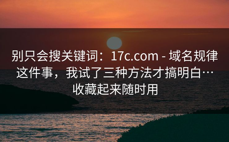 别只会搜关键词:17c.com - 域名规律这件事,我试了三种方法才搞明白…收藏起来随时用 别只会搜关键词:17c.com - 域名规律这件事,我试了三种方法才搞明白…收藏起来随时用