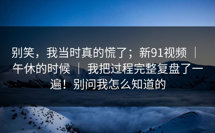 别笑,我当时真的慌了;新91视频 | 午休的时候 | 我把过程完整复盘了一遍!别问我怎么知道的 别笑,我当时真的慌了;新91视频 | 午休的时候 | 我把过程完整复盘了一遍!别问我怎么知道的