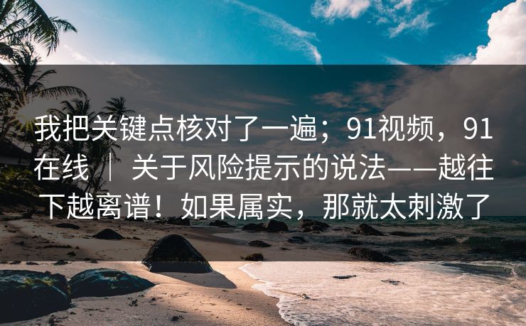 我把关键点核对了一遍；91视频，91在线 ｜ 关于风险提示的说法——越往下越离谱！如果属实，那就太刺激了
