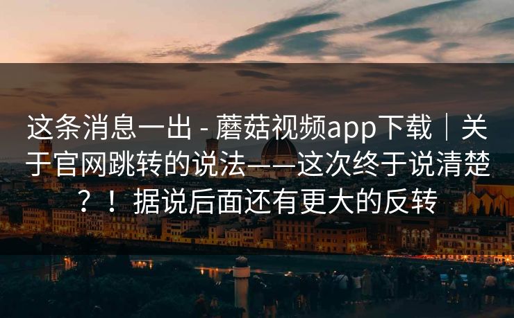 这条消息一出 - 蘑菇视频app下载|关于官网跳转的说法——这次终于说清楚?!据说后面还有更大的反转 这条消息一出 - 蘑菇视频app下载|关于官网跳转的说法——这次终于说清楚?!据说后面还有更大的反转