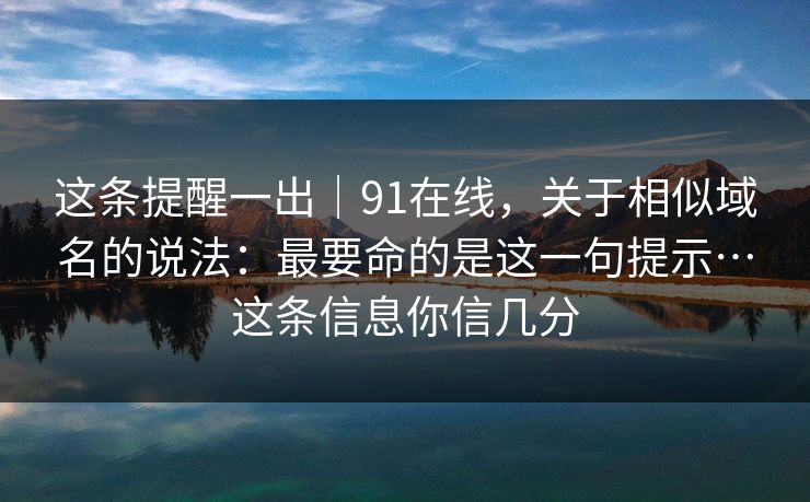这条提醒一出｜91在线，关于相似域名的说法：最要命的是这一句提示…这条信息你信几分