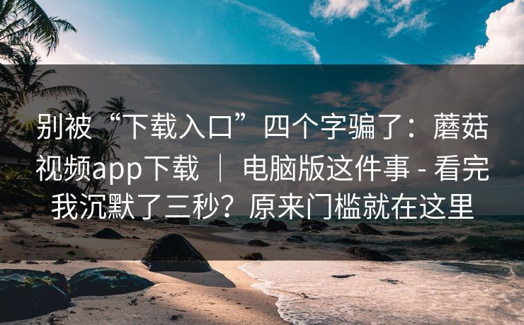 别被“下载入口”四个字骗了:蘑菇视频app下载 | 电脑版这件事 - 看完我沉默了三秒?原来门槛就在这里 别被“下载入口”四个字骗了:蘑菇视频app下载 | 电脑版这件事 - 看完我沉默了三秒?原来门槛就在这里