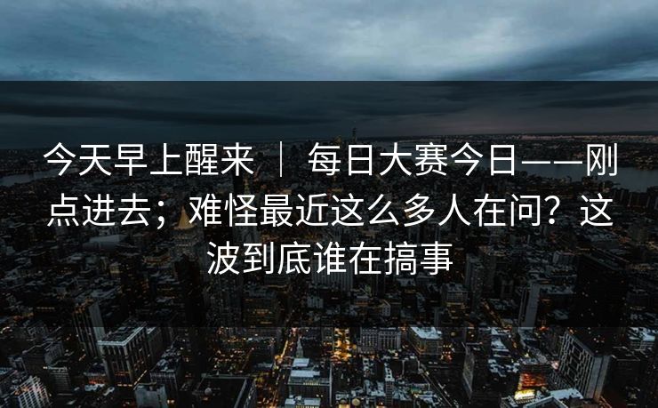 今天早上醒来 | 每日大赛今日——刚点进去;难怪最近这么多人在问?这波到底谁在搞事 今天早上醒来 | 每日大赛今日——刚点进去;难怪最近这么多人在问?这波到底谁在搞事