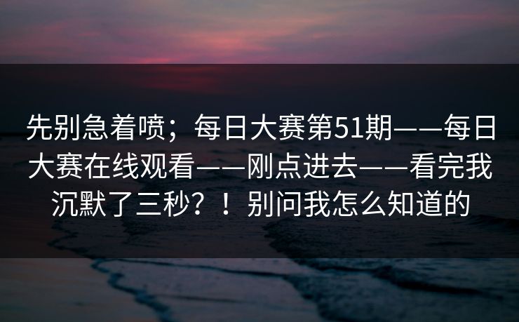 先别急着喷；每日大赛第51期——每日大赛在线观看——刚点进去——看完我沉默了三秒？！别问我怎么知道的