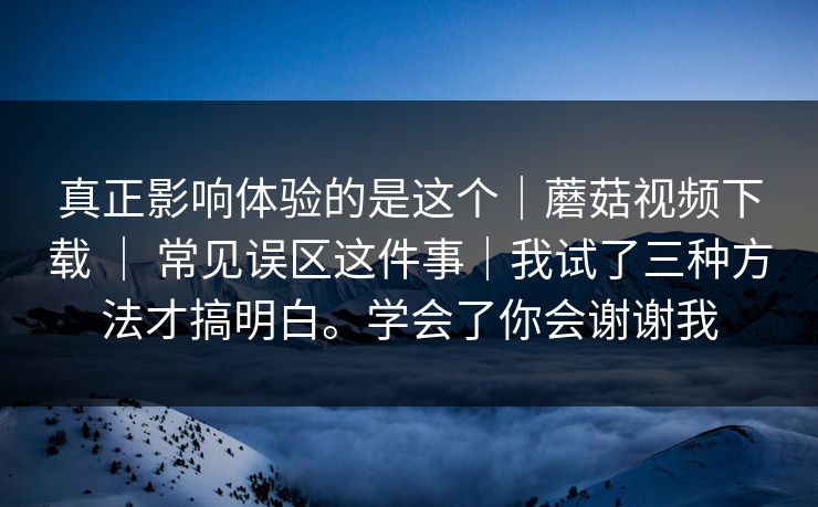 真正影响体验的是这个｜蘑菇视频下载 ｜ 常见误区这件事｜我试了三种方法才搞明白。学会了你会谢谢我