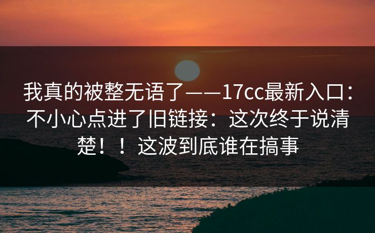 我真的被整无语了——17cc最新入口：不小心点进了旧链接：这次终于说清楚！！这波到底谁在搞事