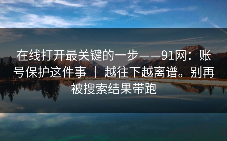 在线打开最关键的一步——91网：账号保护这件事 ｜ 越往下越离谱。别再被搜索结果带跑