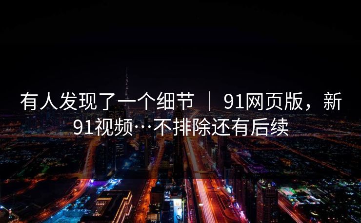 有人发现了一个细节 | 91网页版,新91视频…不排除还有后续 有人发现了一个细节 | 91网页版,新91视频…不排除还有后续