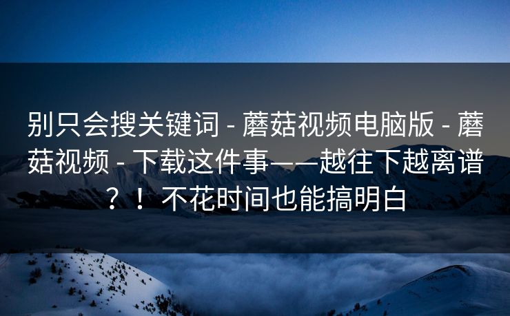 别只会搜关键词 - 蘑菇视频电脑版 - 蘑菇视频 - 下载这件事——越往下越离谱?!不花时间也能搞明白 别只会搜关键词 - 蘑菇视频电脑版 - 蘑菇视频 - 下载这件事——越往下越离谱?!不花时间也能搞明白