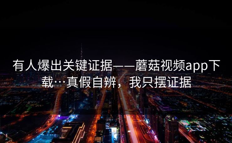 有人爆出关键证据——蘑菇视频app下载…真假自辨,我只摆证据 有人爆出关键证据——蘑菇视频app下载…真假自辨,我只摆证据