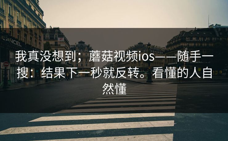 我真没想到;蘑菇视频ios——随手一搜:结果下一秒就反转。看懂的人自然懂 我真没想到;蘑菇视频ios——随手一搜:结果下一秒就反转。看懂的人自然懂