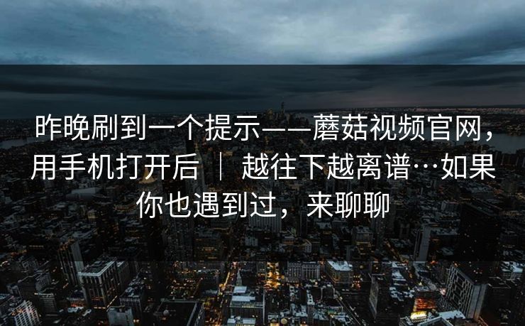 昨晚刷到一个提示——蘑菇视频官网,用手机打开后 | 越往下越离谱…如果你也遇到过,来聊聊 昨晚刷到一个提示——蘑菇视频官网,用手机打开后 | 越往下越离谱…如果你也遇到过,来聊聊