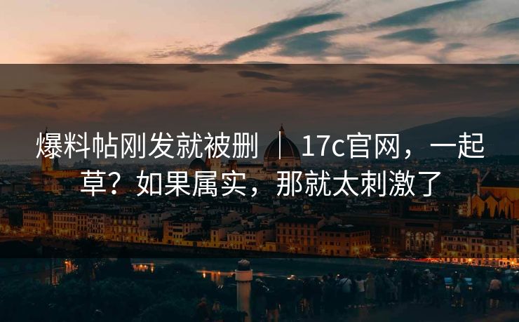 爆料帖刚发就被删 | 17c官网,一起草?如果属实,那就太刺激了 爆料帖刚发就被删 | 17c官网,一起草?如果属实,那就太刺激了