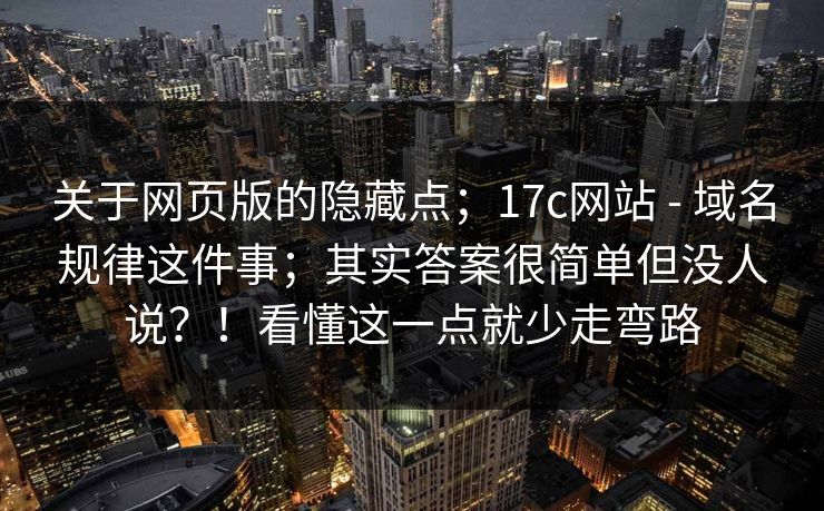 关于网页版的隐藏点;17c网站 - 域名规律这件事;其实答案很简单但没人说?!看懂这一点就少走弯路 关于网页版的隐藏点;17c网站 - 域名规律这件事;其实答案很简单但没人说?!看懂这一点就少走弯路