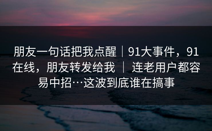 朋友一句话把我点醒|91大事件,91在线,朋友转发给我 | 连老用户都容易中招…这波到底谁在搞事 朋友一句话把我点醒|91大事件,91在线,朋友转发给我 | 连老用户都容易中招…这波到底谁在搞事