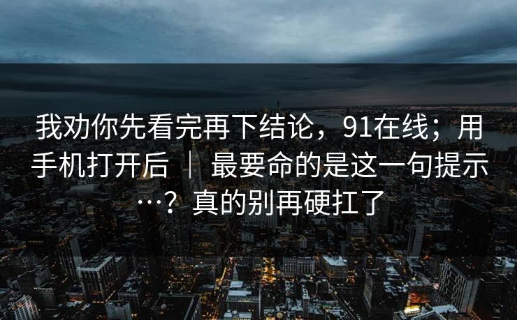 我劝你先看完再下结论，91在线；用手机打开后 ｜ 最要命的是这一句提示…？真的别再硬扛了
