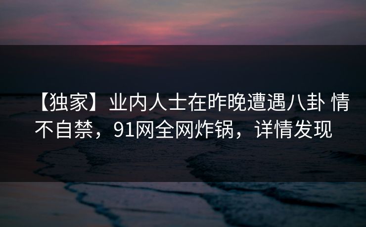 【独家】业内人士在昨晚遭遇八卦 情不自禁,91网全网炸锅,详情发现 【独家】业内人士在昨晚遭遇八卦 情不自禁,91网全网炸锅,详情发现